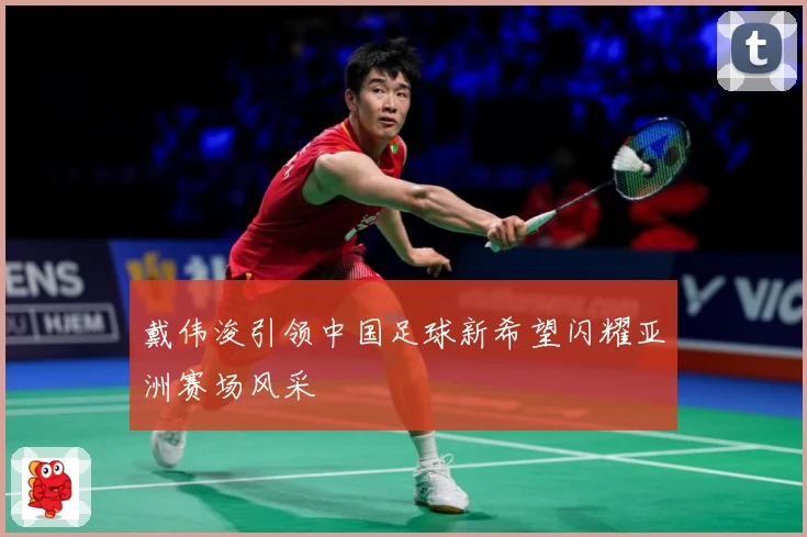 戴伟浚引领中国足球新希望闪耀亚洲赛场风采
