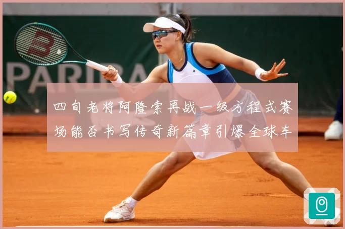 四旬老将阿隆索再战一级方程式赛场能否书写传奇新篇章引爆全球车迷热议