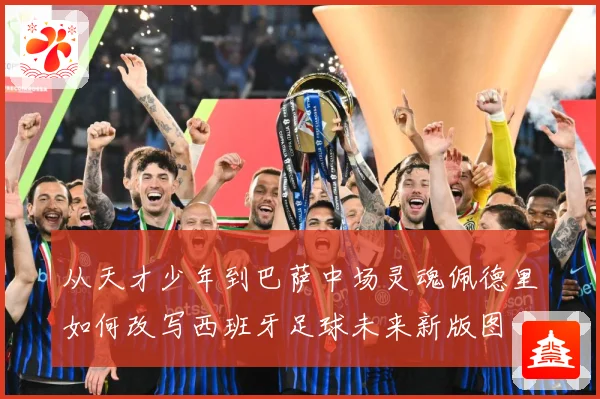 从天才少年到巴萨中场灵魂佩德里如何改写西班牙足球未来新版图
