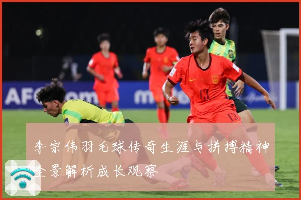李宗伟羽毛球传奇生涯与拼搏精神全景解析成长观察