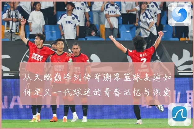 从天赋巅峰到传奇谢幕篮球麦迪如何定义一代球迷的青春记忆与热爱