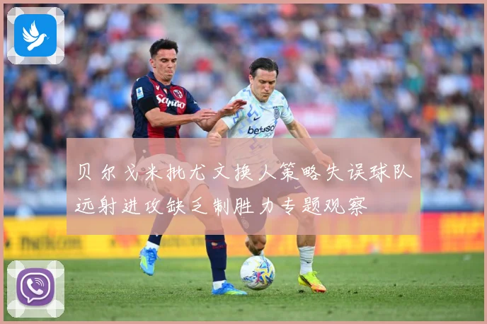 贝尔戈米批尤文换人策略失误球队远射进攻缺乏制胜力专题观察